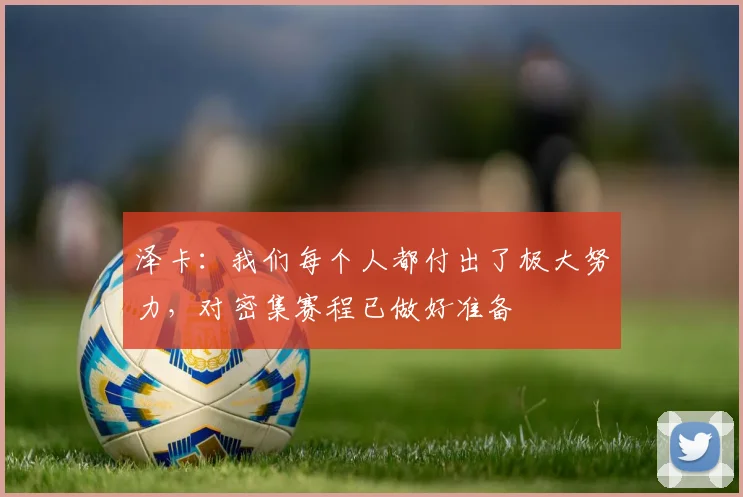 泽卡：我们每个人都付出了极大努力，对密集赛程已做好准备