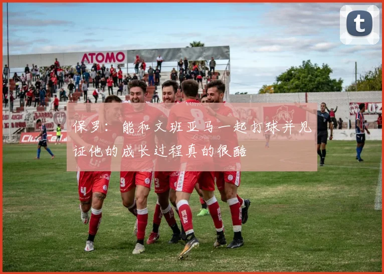 保罗：能和文班亚马一起打球并见证他的成长过程真的很酷