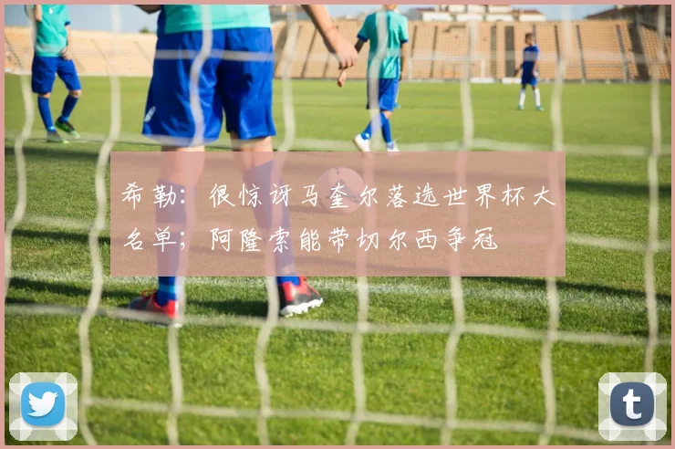 希勒：很惊讶马奎尔落选世界杯大名单；阿隆索能带切尔西争冠