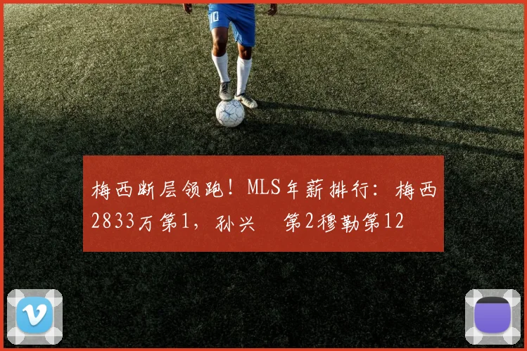 梅西断层领跑！MLS年薪排行：梅西2833万第1，孙兴慜第2穆勒第12